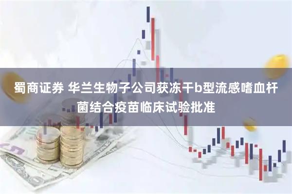 蜀商证券 华兰生物子公司获冻干b型流感嗜血杆菌结合疫苗临床试验批准