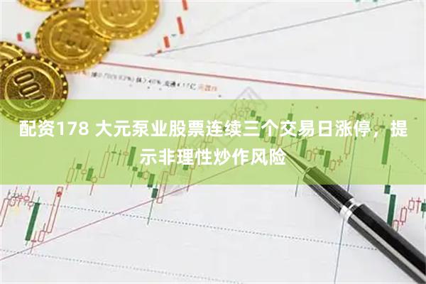 配资178 大元泵业股票连续三个交易日涨停，提示非理性炒作风险