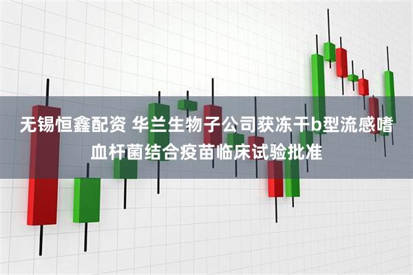 无锡恒鑫配资 华兰生物子公司获冻干b型流感嗜血杆菌结合疫苗临床试验批准