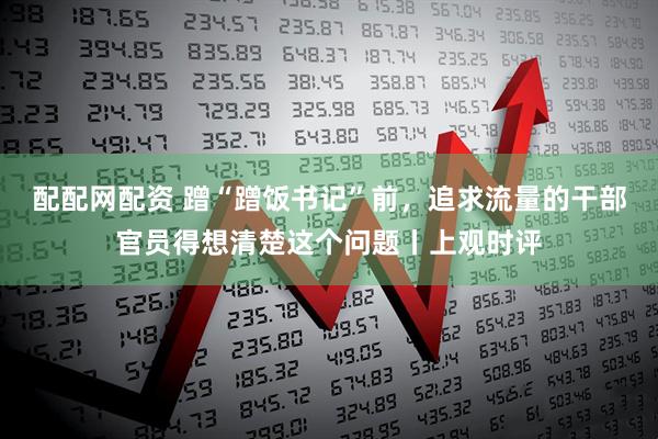 配配网配资 蹭“蹭饭书记”前，追求流量的干部官员得想清楚这个问题丨上观时评
