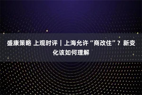 盛康策略 上观时评｜上海允许“商改住”？新变化该如何理解