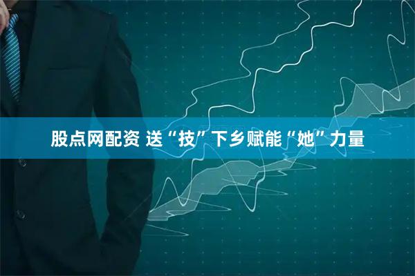 股点网配资 送“技”下乡赋能“她”力量