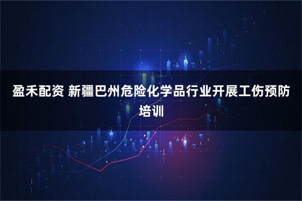 盈禾配资 新疆巴州危险化学品行业开展工伤预防培训