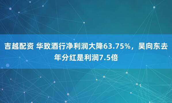 吉越配资 华致酒行净利润大降63.75%，吴向东去年分红是利润7.5倍