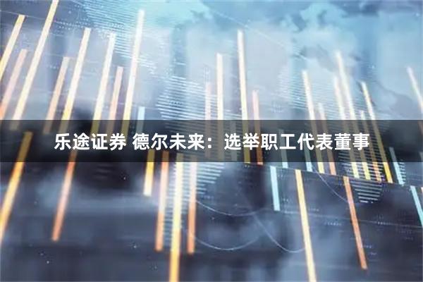 乐途证券 德尔未来：选举职工代表董事