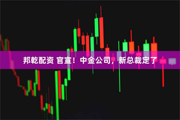 邦乾配资 官宣！中金公司，新总裁定了