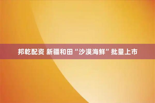 邦乾配资 新疆和田“沙漠海鲜”批量上市
