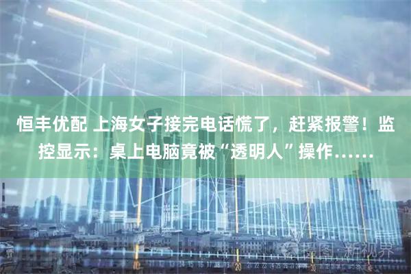 恒丰优配 上海女子接完电话慌了，赶紧报警！监控显示：桌上电脑竟被“透明人”操作……