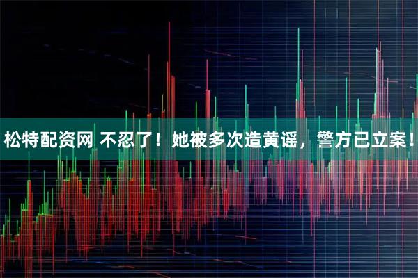 松特配资网 不忍了！她被多次造黄谣，警方已立案！