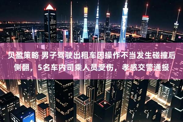 贝盈策略 男子驾驶出租车因操作不当发生碰撞后侧翻，5名车内司乘人员受伤，孝感交警通报