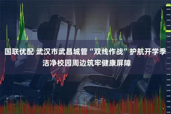 国联优配 武汉市武昌城管“双线作战”护航开学季 洁净校园周边筑牢健康屏障