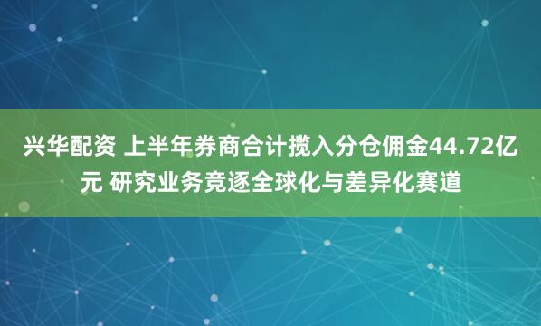 兴华配资 上半年券商合计揽入分仓佣金44.72亿元 研究业务竞逐全球化与差异化赛道