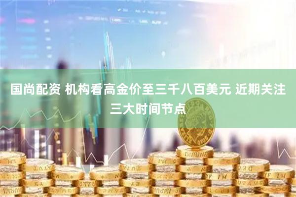 国尚配资 机构看高金价至三千八百美元 近期关注三大时间节点