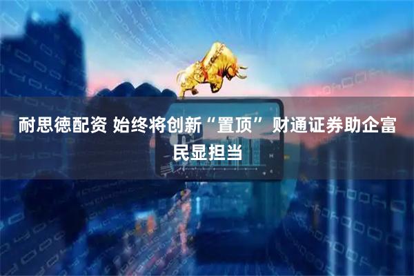 耐思徳配资 始终将创新“置顶” 财通证券助企富民显担当