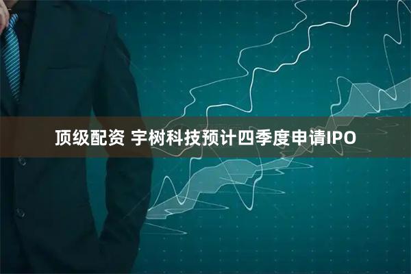 顶级配资 宇树科技预计四季度申请IPO