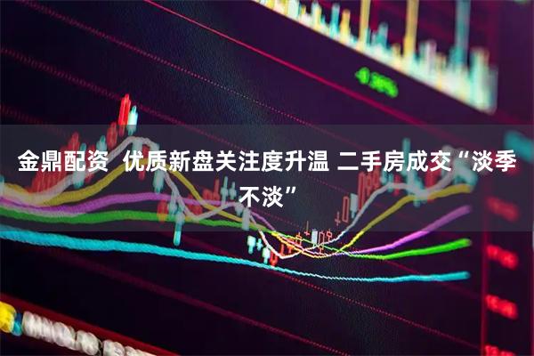 金鼎配资  优质新盘关注度升温 二手房成交“淡季不淡”