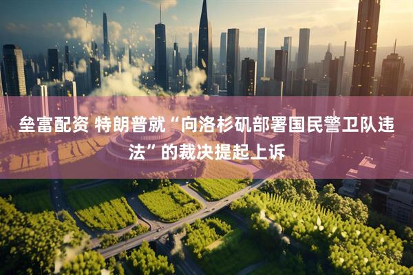 垒富配资 特朗普就“向洛杉矶部署国民警卫队违法”的裁决提起上诉
