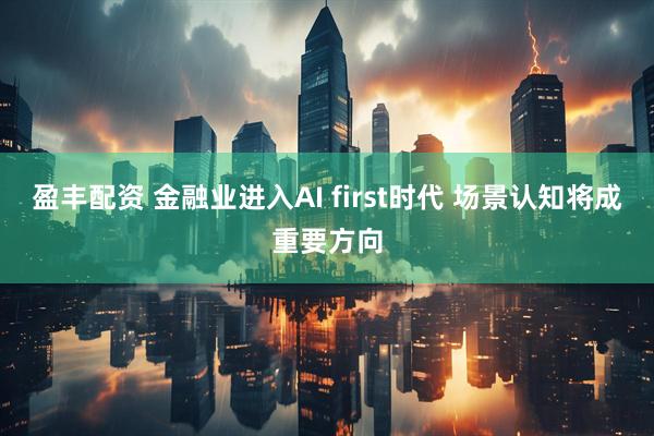 盈丰配资 金融业进入AI first时代 场景认知将成重要方向