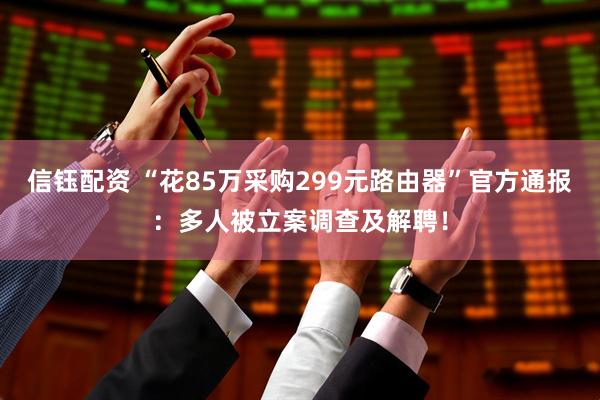 信钰配资 “花85万采购299元路由器”官方通报：多人被立案调查及解聘！