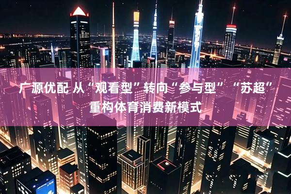 广源优配 从“观看型”转向“参与型” “苏超”重构体育消费新模式