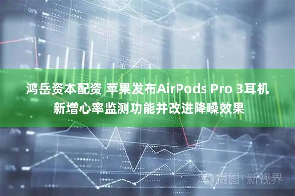 鸿岳资本配资 苹果发布AirPods Pro 3耳机 新增心率监测功能并改进降噪效果