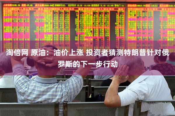 淘倍网 原油：油价上涨 投资者猜测特朗普针对俄罗斯的下一步行动