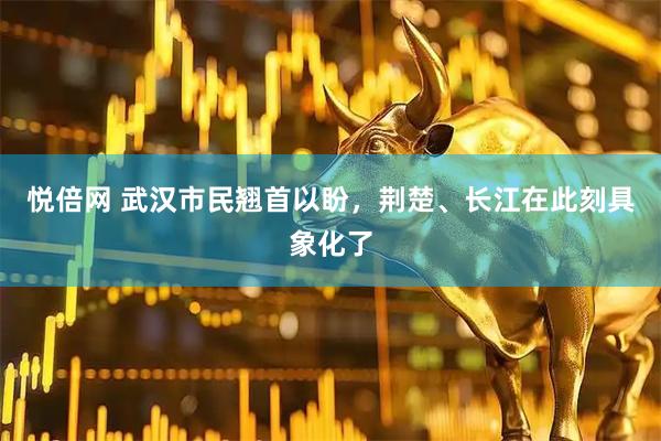 悦倍网 武汉市民翘首以盼，荆楚、长江在此刻具象化了