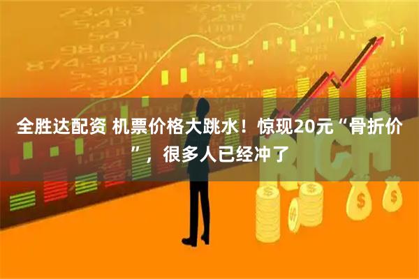 全胜达配资 机票价格大跳水！惊现20元“骨折价”，很多人已经冲了
