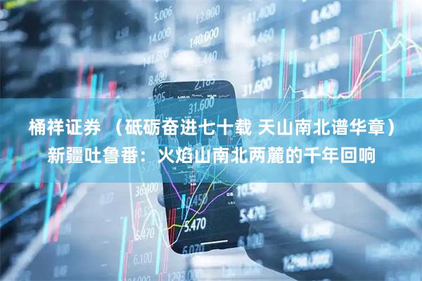桶祥证券 （砥砺奋进七十载 天山南北谱华章）新疆吐鲁番：火焰山南北两麓的千年回响