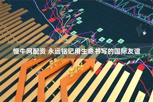 恒牛网配资 永远铭记用生命书写的国际友谊