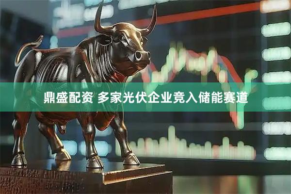 鼎盛配资 多家光伏企业竞入储能赛道