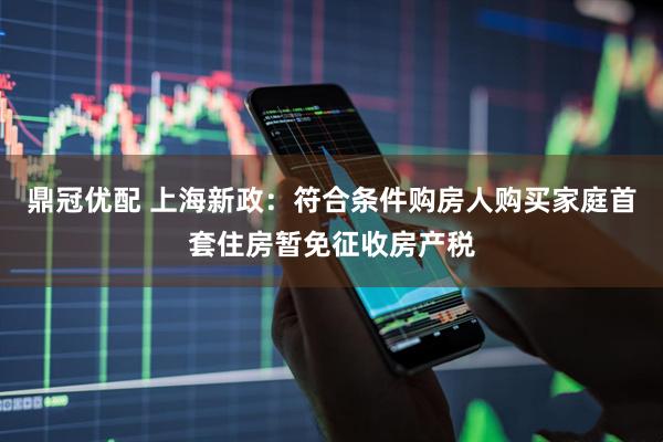 鼎冠优配 上海新政：符合条件购房人购买家庭首套住房暂免征收房产税