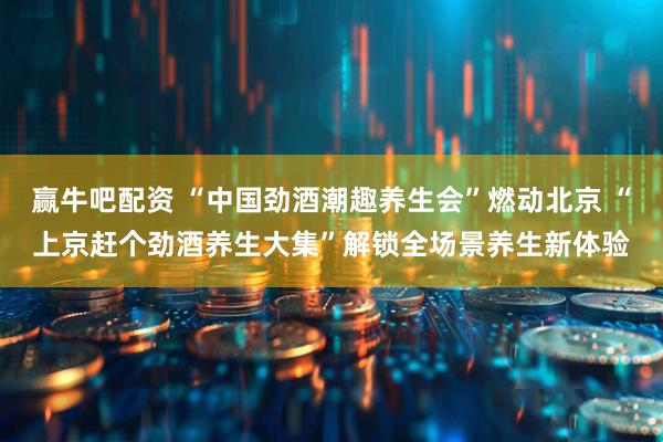 赢牛吧配资 “中国劲酒潮趣养生会”燃动北京 “上京赶个劲酒养生大集”解锁全场景养生新体验