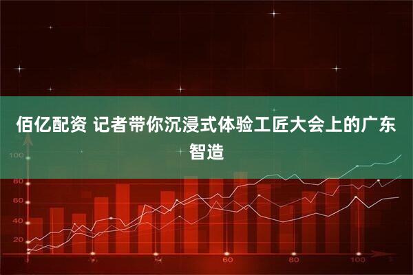 佰亿配资 记者带你沉浸式体验工匠大会上的广东智造
