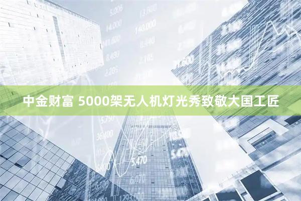 中金财富 5000架无人机灯光秀致敬大国工匠