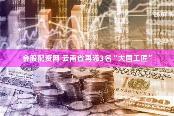 金股配资网 云南省再添3名“大国工匠”