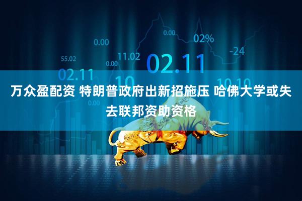 万众盈配资 特朗普政府出新招施压 哈佛大学或失去联邦资助资格