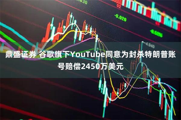 鼎盛证券 谷歌旗下YouTube同意为封杀特朗普账号赔偿2450万美元