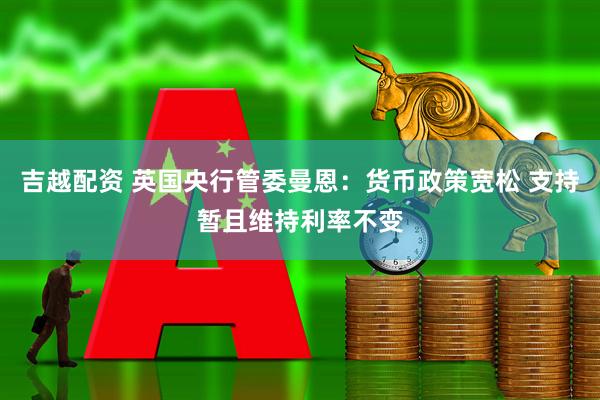 吉越配资 英国央行管委曼恩：货币政策宽松 支持暂且维持利率不变