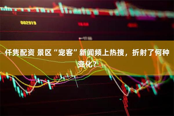 仟隽配资 景区“宠客”新闻频上热搜，折射了何种变化？