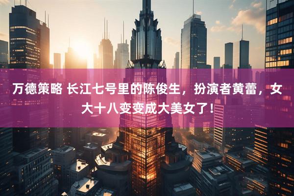 万德策略 长江七号里的陈俊生，扮演者黄蕾，女大十八变变成大美女了！