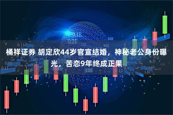 桶祥证券 胡定欣44岁官宣结婚，神秘老公身份曝光，苦恋9年终成正果