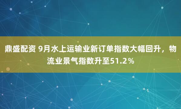 鼎盛配资 9月水上运输业新订单指数大幅回升，物流业景气指数升至51.2％