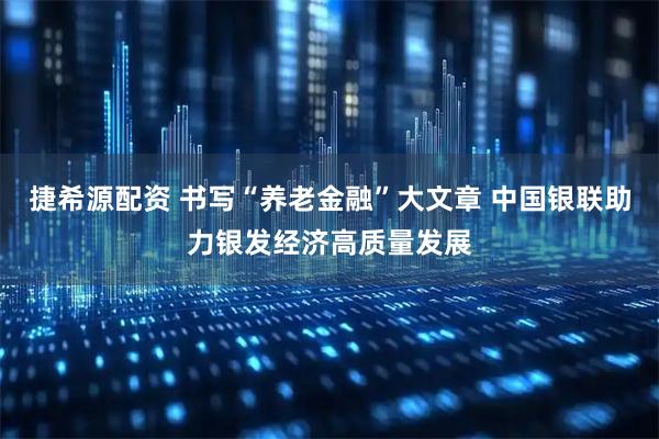 捷希源配资 书写“养老金融”大文章 中国银联助力银发经济高质量发展