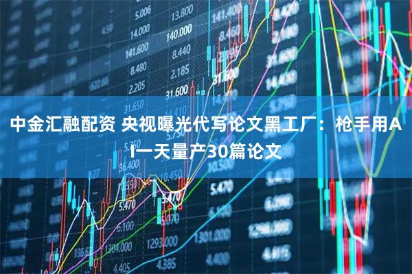 中金汇融配资 央视曝光代写论文黑工厂：枪手用AI一天量产30篇论文