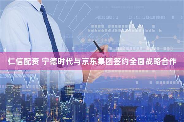 仁信配资 宁德时代与京东集团签约全面战略合作