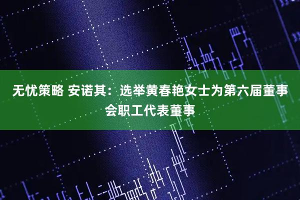 无忧策略 安诺其：选举黄春艳女士为第六届董事会职工代表董事