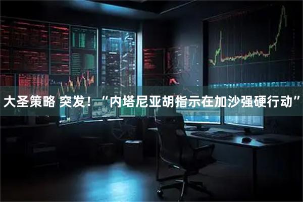 大圣策略 突发！“内塔尼亚胡指示在加沙强硬行动”