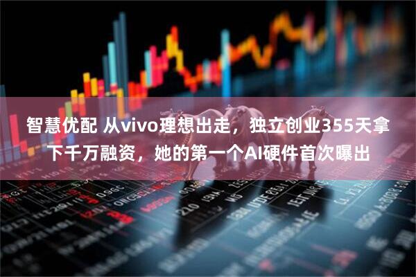 智慧优配 从vivo理想出走，独立创业355天拿下千万融资，她的第一个AI硬件首次曝出