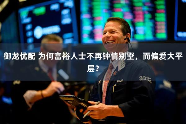 御龙优配 为何富裕人士不再钟情别墅，而偏爱大平层？